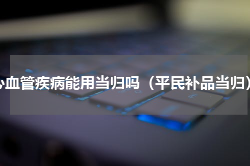 心血管疾病能用当归吗（平民补品当归）