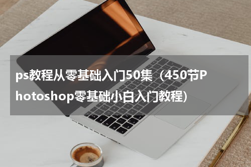 ps教程从零基础入门50集（450节Photoshop零基础小白入门教程）