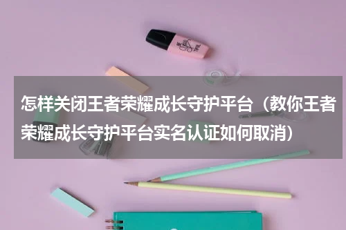 怎样关闭王者荣耀成长守护平台（教你王者荣耀成长守护平台实名认证如何取消）