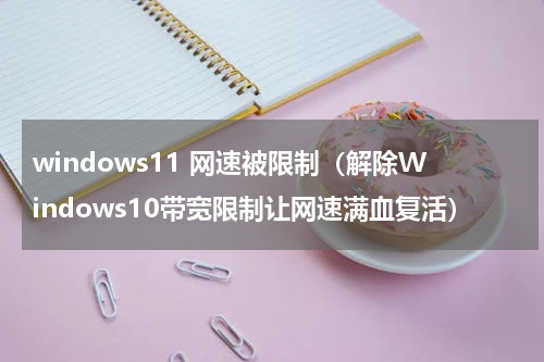windows11 网速被限制（解除Windows10带宽限制让网速满血复活）