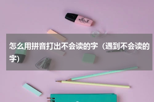 怎么用拼音打出不会读的字（遇到不会读的字）