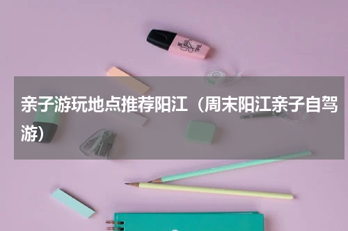 亲子游玩地点推荐阳江（周末阳江亲子自驾游）