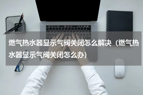 燃气热水器显示气阀关闭怎么解决（燃气热水器显示气阀关闭怎么办）