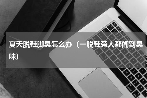 夏天脱鞋脚臭怎么办（一脱鞋旁人都闻到臭味）