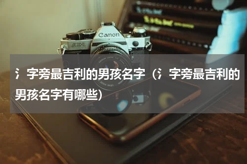 氵字旁最吉利的男孩名字（氵字旁最吉利的男孩名字有哪些）