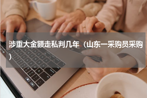 涉重大金额走私判几年（山东一采购员采购）