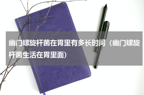 幽门螺旋杆菌在胃里有多长时间（幽门螺旋杆菌生活在胃里面）