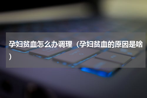 孕妇贫血怎么办调理（孕妇贫血的原因是啥）