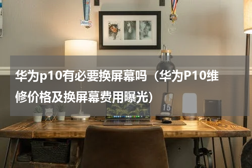 华为p10有必要换屏幕吗（华为P10维修价格及换屏幕费用曝光）