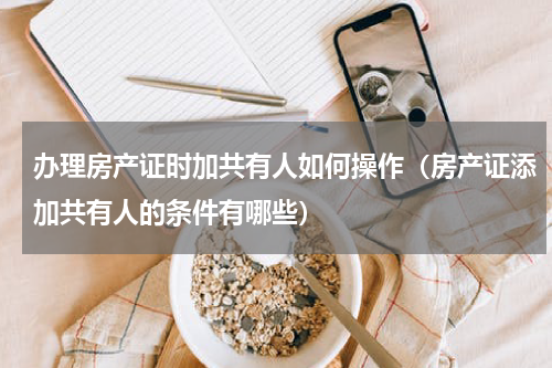 办理房产证时加共有人如何操作（房产证添加共有人的条件有哪些）