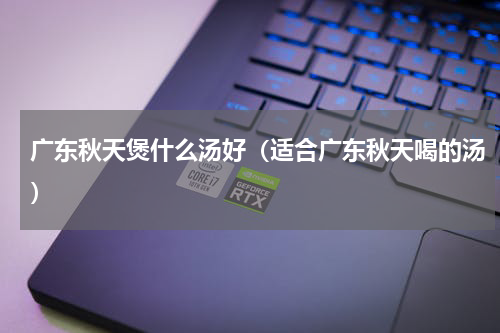 广东秋天煲什么汤好（适合广东秋天喝的汤）