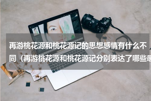 再游桃花源和桃花源记的思想感情有什么不同（再游桃花源和桃花源记分别表达了哪些感情）
