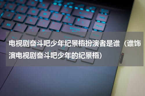 电视剧奋斗吧少年纪景梧扮演者是谁（谁饰演电视剧奋斗吧少年的纪景梧）