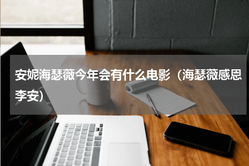 安妮海瑟薇今年会有什么电影（海瑟薇感恩李安）