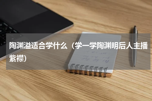 陶渊溢适合学什么（学一学陶渊明后人主播紫襟）