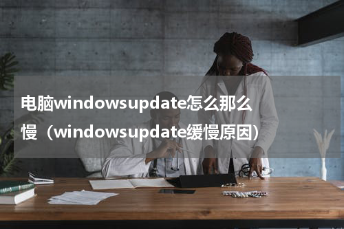 电脑windowsupdate怎么那么慢（windowsupdate缓慢原因）