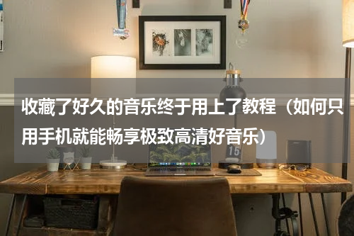 收藏了好久的音乐终于用上了教程（如何只用手机就能畅享极致高清好音乐）