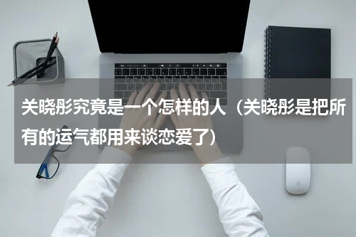 关晓彤究竟是一个怎样的人（关晓彤是把所有的运气都用来谈恋爱了）