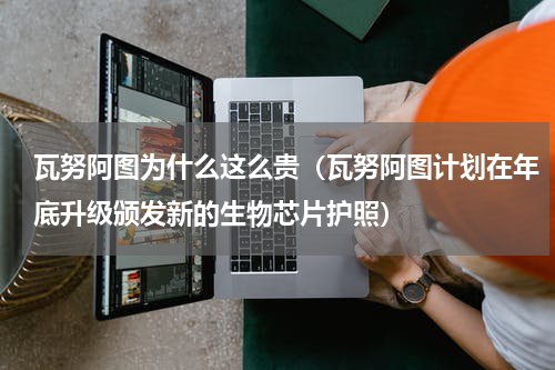 瓦努阿图为什么这么贵（瓦努阿图计划在年底升级颁发新的生物芯片护照）