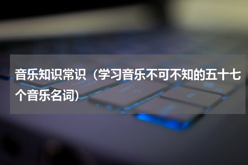 音乐知识常识（学习音乐不可不知的五十七个音乐名词）