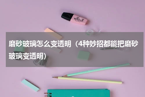 磨砂玻璃怎么变透明（4种妙招都能把磨砂玻璃变透明）