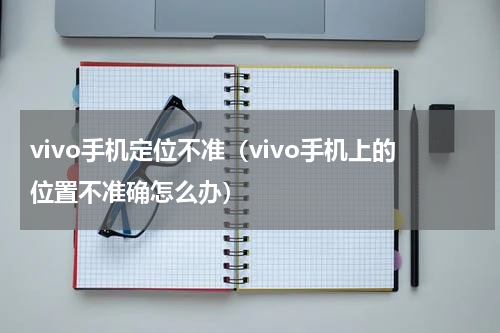 vivo手机定位不准（vivo手机上的位置不准确怎么办）