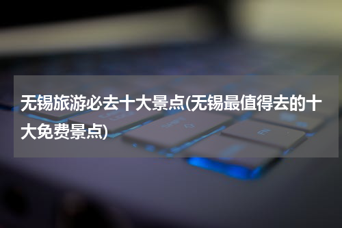 无锡旅游必去十大景点(无锡最值得去的十大免费景点)