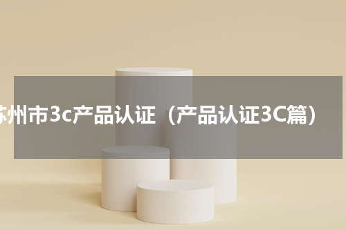 苏州市3c产品认证（产品认证3C篇）