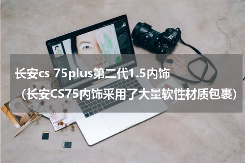 长安cs 75plus第二代1.5内饰（长安CS75内饰采用了大量软性材质包裹）