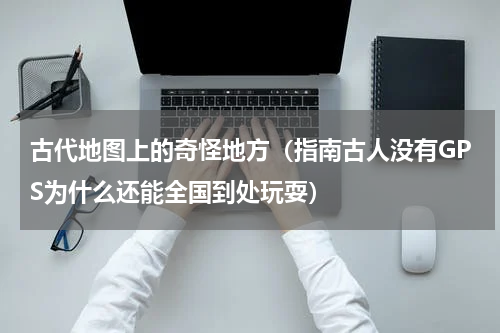 古代地图上的奇怪地方（指南古人没有GPS为什么还能全国到处玩耍）