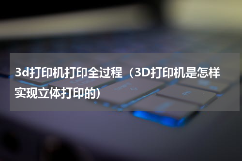 3d打印机打印全过程（3D打印机是怎样实现立体打印的）