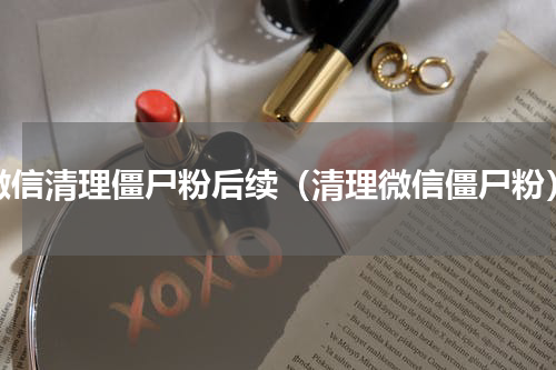 微信清理僵尸粉后续（清理微信僵尸粉）