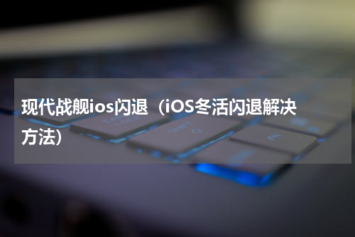 现代战舰ios闪退（iOS冬活闪退解决方法）