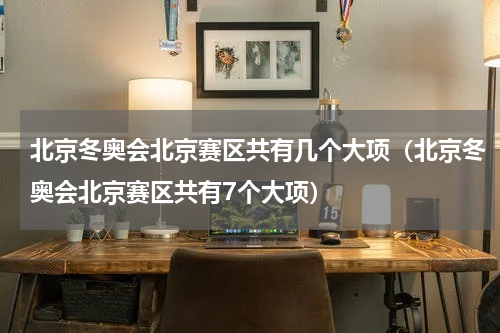 北京冬奥会北京赛区共有几个大项（北京冬奥会北京赛区共有7个大项）
