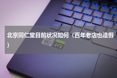 北京同仁堂目前状况如何（百年老店也造假）