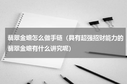 翡翠金蟾怎么做手链（具有超强招财能力的翡翠金蟾有什么讲究呢）
