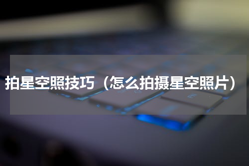 拍星空照技巧（怎么拍摄星空照片）