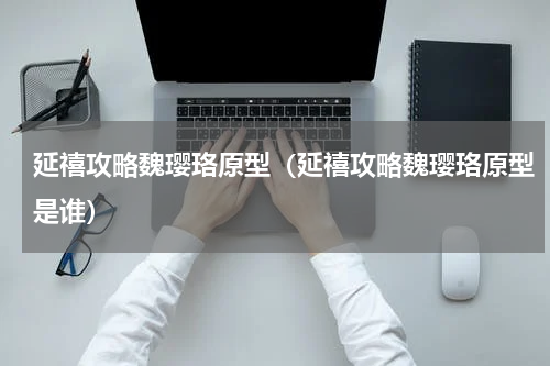 延禧攻略魏璎珞原型（延禧攻略魏璎珞原型是谁）