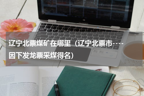 辽宁北票煤矿在哪里（辽宁北票市----因下发龙票采煤得名）