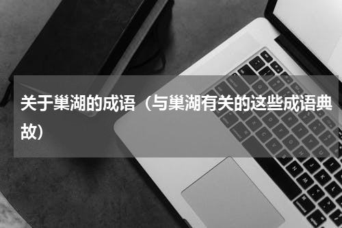 关于巢湖的成语（与巢湖有关的这些成语典故）