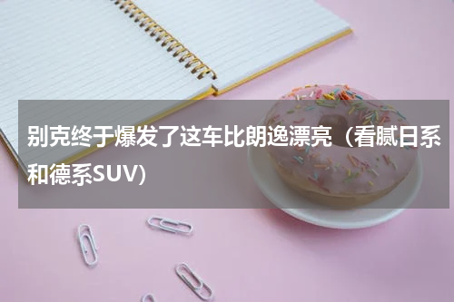 别克终于爆发了这车比朗逸漂亮（看腻日系和德系SUV）