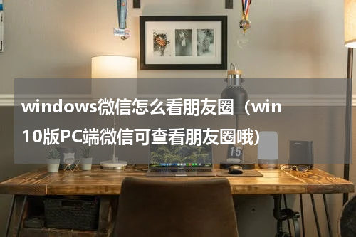 windows微信怎么看朋友圈（win10版PC端微信可查看朋友圈哦）