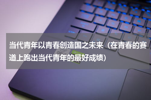 当代青年以青春创造国之未来（在青春的赛道上跑出当代青年的最好成绩）
