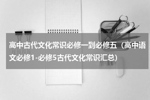 高中古代文化常识必修一到必修五（高中语文必修1-必修5古代文化常识汇总）
