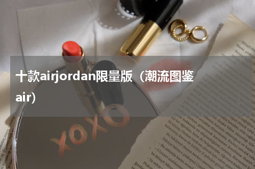 十款airjordan限量版（潮流图鉴air）