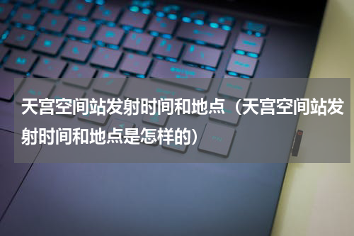 天宫空间站发射时间和地点（天宫空间站发射时间和地点是怎样的）