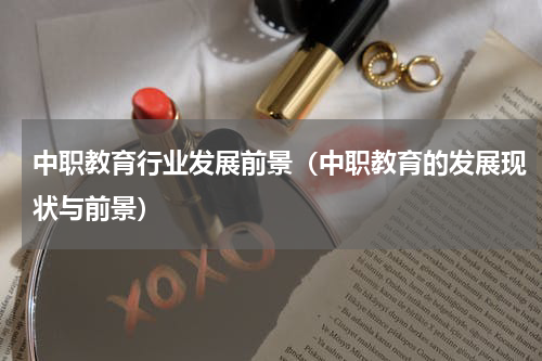 中职教育行业发展前景（中职教育的发展现状与前景）