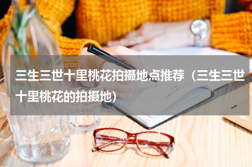 三生三世十里桃花拍摄地点推荐（三生三世十里桃花的拍摄地）