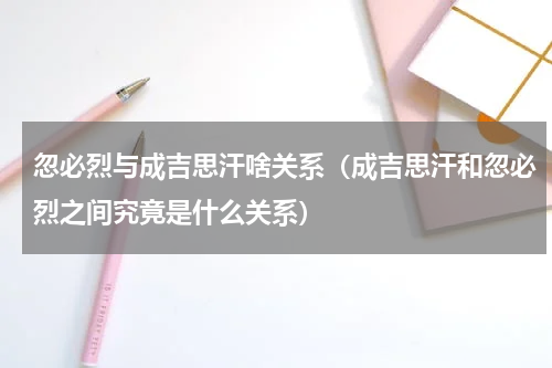 忽必烈与成吉思汗啥关系（成吉思汗和忽必烈之间究竟是什么关系）