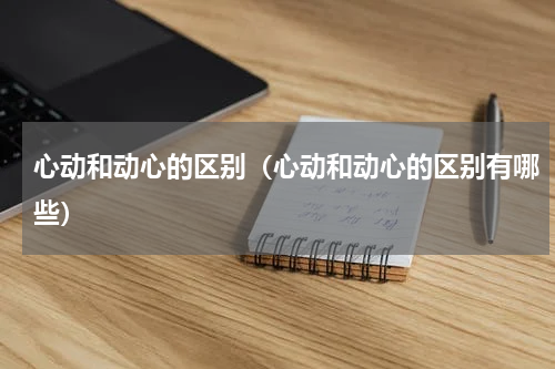 心动和动心的区别（心动和动心的区别有哪些）